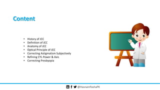 @HasnainPashaPK
Content
• History of JCC
• Definition of JCC
• Anatomy of JCC
• Optical Principle of JCC
• Correcting Astigmatism Subjectively
• Refining CYL Power & Axis
• Correcting Presbyopia
 