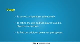 @HasnainPashaPK
Usage
• To correct astigmatism subjectively.
• To refine the axis and CYL power found in
objective refraction.
• To find out addition power for presbyopes.
 