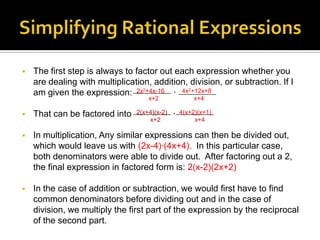    The first step is always to factor out each expression whether you
    are dealing with multiplication, addition, division, or subtraction. If I
    am given the expression: 2x2+4x-16 ∙ 4x2+12x+8
                                    x+2                x+4

   That can be factored into   2(x+4)(x-2)   ∙   4(x+2)(x+1)
                                    x+2                x+4

   In multiplication, Any similar expressions can then be divided out,
    which would leave us with (2x-4)∙(4x+4). In this particular case,
    both denominators were able to divide out. After factoring out a 2,
    the final expression in factored form is: 2(x-2)(2x+2)

   In the case of addition or subtraction, we would first have to find
    common denominators before dividing out and in the case of
    division, we multiply the first part of the expression by the reciprocal
    of the second part.
 