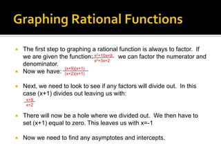    The first step to graphing a rational function is always to factor. If
    we are given the function: x2+10x+9 we can factor the numerator and
                                x2+3x+2
    denominator.
                     (x+9)(x+1)
   Now we have: (x+2)(x+1)

   Next, we need to look to see if any factors will divide out. In this
    case (x+1) divides out leaving us with:
     x+9
     x+2

   There will now be a hole where we divided out. We then have to
    set (x+1) equal to zero. This leaves us with x=-1

   Now we need to find any asymptotes and intercepts.
 
