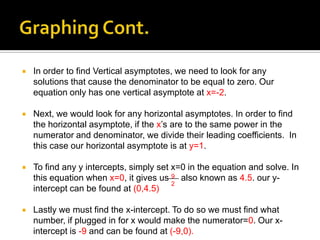    In order to find Vertical asymptotes, we need to look for any
    solutions that cause the denominator to be equal to zero. Our
    equation only has one vertical asymptote at x=-2.

   Next, we would look for any horizontal asymptotes. In order to find
    the horizontal asymptote, if the x’s are to the same power in the
    numerator and denominator, we divide their leading coefficients. In
    this case our horizontal asymptote is at y=1.

   To find any y intercepts, simply set x=0 in the equation and solve. In
    this equation when x=0, it gives us 9 also known as 4.5. our y-
                                         2
    intercept can be found at (0,4.5)

   Lastly we must find the x-intercept. To do so we must find what
    number, if plugged in for x would make the numerator=0. Our x-
    intercept is -9 and can be found at (-9,0).
 