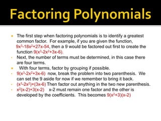    The first step when factoring polynomials is to identify a greatest
    common factor. For example, if you are given the function,
    9x3-18x2+27x-54, then a 9 would be factored out first to create the
    function 9(x3-2x2+3x-6).
•   Next, the number of terms must be determined, in this case there
    are four terms.
    With four terms, factor by grouping if possible.
•   9(x3-2x2+3x-6) now, break the problem into two parenthesis. We
    can set the 9 aside for now if we remember to bring it back.
•   (x3-2x2)+(3x-6) Then factor out anything in the two new parenthesis.
•   x2(x-2)+3(x-2) x-2 must remain one factor and the other is
    developed by the coefficients. This becomes 9(x2+3)(x-2)
 