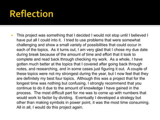    This project was something that I decided I would not stop until I believed I
    have put all I could into it. I tried to use problems that were somewhat
    challenging and show a small variety of possibilities that could occur in
    each of the topics. As it turns out, I am very glad that I chose my due date
    during break because of the amount of time and effort that it took to
    complete and read back through checking my work. As a whole, I have
    gotten much better at the topics that I covered after going back through
    notes, and researching, and in some cases just figuring it out. A couple of
    these topics were not my strongest during the year, but I now feel that they
    are definitely my best four topics. Although this was a project that for the
    longest time was nothing but confusing, I strongly recommend that you
    continue to do it due to the amount of knowledge I have gained in the
    process. The most difficult part for me was to come up with numbers that
    would work to factor by dividing. Eventually I developed a strategy but
    other than making symbols in power point, it was the most time consuming.
    All in all, I would do this project again.
 