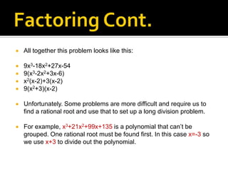   All together this problem looks like this:

   9x3-18x2+27x-54
   9(x3-2x2+3x-6)
   x2(x-2)+3(x-2)
   9(x2+3)(x-2)

   Unfortunately. Some problems are more difficult and require us to
    find a rational root and use that to set up a long division problem.

   For example, x3+21x2+99x+135 is a polynomial that can’t be
    grouped. One rational root must be found first. In this case x=-3 so
    we use x+3 to divide out the polynomial.
 