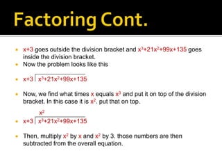    x+3 goes outside the division bracket and x3+21x2+99x+135 goes
    inside the division bracket.
   Now the problem looks like this

   x+3 x3+21x2+99x+135

   Now, we find what times x equals x3 and put it on top of the division
    bracket. In this case it is x2. put that on top.
        x2
   x+3 x3+21x2+99x+135

   Then, multiply x2 by x and x2 by 3. those numbers are then
    subtracted from the overall equation.
 