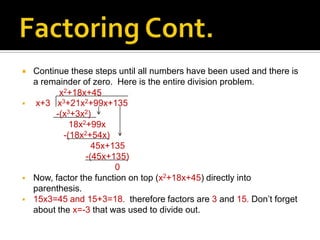    Continue these steps until all numbers have been used and there is
    a remainder of zero. Here is the entire division problem.
           x2+18x+45
   x+3 x3+21x2+99x+135
         -(x3+3x2)
              18x2+99x
            -(18x2+54x)
                    45x+135
                  -(45x+135)
                         0
   Now, factor the function on top (x2+18x+45) directly into
    parenthesis.
   15x3=45 and 15+3=18. therefore factors are 3 and 15. Don’t forget
    about the x=-3 that was used to divide out.
 