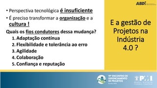 • Perspectiva tecnológica é insuficiente
• É preciso transformar a organização e a
cultura !
Quais os fios condutores dessa mudança?
1. Adaptação contínua
2. Flexibilidade e tolerância ao erro
3. Agilidade
4. Colaboração
5. Confiança e reputação
E a gestão de
Projetos na
Indústria
4.0 ?
 
