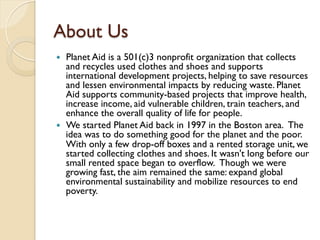 About Us 
 Planet Aid is a 501(c)3 nonprofit organization that collects 
and recycles used clothes and shoes and support...
