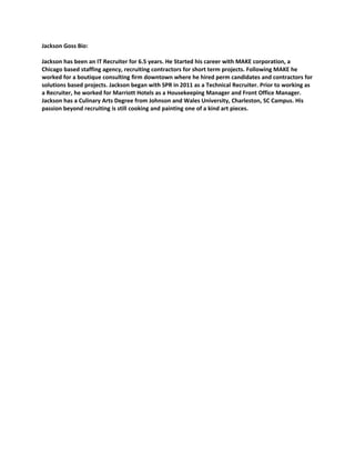 Jackson Goss Bio:

Jackson has been an IT Recruiter for 6.5 years. He Started his career with MAKE corporation, a
Chicago based staffing agency, recruiting contractors for short term projects. Following MAKE he
worked for a boutique consulting firm downtown where he hired perm candidates and contractors for
solutions based projects. Jackson began with SPR in 2011 as a Technical Recruiter. Prior to working as
a Recruiter, he worked for Marriott Hotels as a Housekeeping Manager and Front Office Manager.
Jackson has a Culinary Arts Degree from Johnson and Wales University, Charleston, SC Campus. His
passion beyond recruiting is still cooking and painting one of a kind art pieces.
 