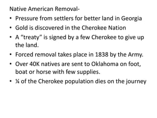 Native American Removal-
• Pressure from settlers for better land in Georgia
• Gold is discovered in the Cherokee Nation
• A “treaty” is signed by a few Cherokee to give up
the land.
• Forced removal takes place in 1838 by the Army.
• Over 40K natives are sent to Oklahoma on foot,
boat or horse with few supplies.
• ¼ of the Cherokee population dies on the journey