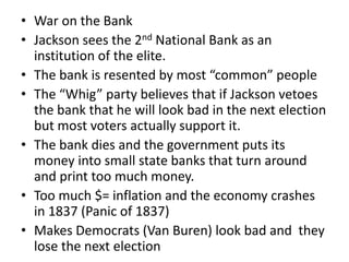 • War on the Bank
• Jackson sees the 2nd National Bank as an
institution of the elite.
• The bank is resented by most “common” people
• The “Whig” party believes that if Jackson vetoes
the bank that he will look bad in the next election
but most voters actually support it.
• The bank dies and the government puts its
money into small state banks that turn around
and print too much money.
• Too much $= inflation and the economy crashes
in 1837 (Panic of 1837)
• Makes Democrats (Van Buren) look bad and they
lose the next election