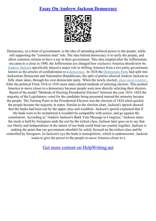 Essay On Andrew Jackson Democracy
Democracy, as a form of government, is the idea of spreading political power to the people, while
still supporting the "common man" rule. The idea behind democracy is to unify the people, and
allow common citizens to have a say in their government. This idea erupted after the Jeffersonian
era came to a close in 1800, the Jeffersonian era changed how exclusive America should now be.
Andrew Jackson specifically played a major role in shifting America from a two party government,
known as the articles of confederation to a democracy. In 1824 the Democratic Party had split into
Jacksonian Democrats and Nationalist–Republicans, the split of parties allowed Andrew Jackson to
fully share ideas, through his own democratic party. When the newly elected...show more content...
After the political From 1816 to 1836 most states altered methods of selecting electors. This pushed
America to move closer to a democracy because people were now directly selecting their electors.
Based of the model "Methods of Electing Presidential Electors" between the year 1816–1824 the
majority of the Legislatures voted for the candidate being presented instead the minority became
the people. The Turning Point in the Presidential Electors was the election of 1824 when quickly
the people became the majority in states. Similar to the election chart, Jackson's speech showed
that the banks had been run by the upper class and wealthier. Jackson's speech explained that if
the bank were to be rechartered it wouldn't be compatible with justice, and go against the
constitution. According to "Andrew Jackson's Bank Veto Message to Congress," Jackson states
the stock is held by foreigners ands the rest by the richest class, Jackson later goes on to say that
our liberty and independence in the nature of our bank could bind our country together. Jackson is
making the point that our government shouldn't be solely focused on the richest class and be
controlled by foreigners. In Jackson's eye the bank is monopolistic, which is undemocratic. Jackson
wants to give the power to the people to move America closer to a
Get more content on HelpWriting.net
 