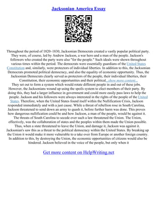 Jacksonian America Essay
Throughout the period of 1820–1830, Jacksonian Democrats created a vastly popular political party.
They were, of course, led by Andrew Jackson, a war hero and a man of the people. Jackson's
followers who created the party were also "for the people." Such ideals were shown throughout
various times within the period. The democrats were essentially guardians of the United States
Constitution and, similarly, were protectors of individual liberties. In addition to this, the Jacksonian
Democrats promoted political democracy, and also the equality of economic opportunity. Thus, the
Jacksonian Democrats clearly served as protectors of the people, their individual liberties, their
Constitution, their economic opportunities and their political...show more content...
They set out to form a system which would rotate different people in and out of these jobs.
However, the Jacksonians wound up using the spoils system to elect members of their party. By
doing this, they had a larger influence in government and could more easily pass laws to help the
people. Jackson and his followers were always interested in the rights of the people of the United
States. Therefore, when the United States found itself within the Nullification Crisis, Jackson
responded immediately and with a just cause. While a threat of rebellion rose in South Carolina,
Jackson threatened to send down an army to quash it, before further harm was done. This proves
how dangerous nullification could be and how Jackson, a man of the people, would be against it.
The threats of South Carolina to secede over such a law threatened the Union. The Union,
effectively, was the collaboration of states and the peoples within them made the Union possible.
Thus, when a state threatened to leave the Union, and damage it, Jackson was against it.
Jacksonian's saw this as a threat to the political democracy within the United States. By breaking up
the Union it would make it more vulnerable to a take over from Europe or another foreign country.
In addition to this, by destroying the Union, the economic opportunities of citizens would also be
hindered. Jackson believed in the voice of the people, but only when it
Get more content on HelpWriting.net
 