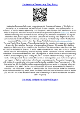 Jacksonian Democracy Dbq Essay
Jacksonian Democrats help create a more democratic America and because of this, believed
themselves to be many things, real and fictional. In most cases they perceived themselves as
defenders of equal economic opportunity, even though they sometimes put their own interests before
those of the people. They also thought of themselves as guardians of political democracy, while at
the same time using class differences to their advantage and emotionalized speeches, lacking real
intellectual merit, to stir support. Jacksonian Democrats felt that they were the protectors of the
Constitution and of individual liberties but many times they put their rivalry with the Northeastern
industry and Whig politics before these things. While Jacksonians...show more content...
The case Charles River Bridge v. Warren Bridge decided that a charter given a person or group to
do a service does not allow that group to have complete rights over this service. This decision
supports the Jacksonian Democracy ideas that the rights of the community are more important than
the rights of business (H). However, it is also important to know that Taney was elected by Jackson,
and his decision, well supporting economic equality, also set a precedent for states' intervention in
commerce. The Jacksonian Democrats were very important in the revolutions in political democracy
that took place during this period. During this period universal white male suffrage took place and
was the first step towards the revolution of the common man in politics. Also, Jackson's acceptance
and support of the two–party system helped create a more democratic America in which people
with similar views could unite in their support of a singular candidate. Many "working men" of this
time period had felt they had been taken advantage of and misrepresented by tyrannical aristocrats
who treated them poorly (A). Jackson used this to his advantage with emotionalized speeches
exploiting class differences. However, it should be said that during this time period the amount of
voters increased dramatically which means that more Americans were involved in American politics
(D). Jackson's use of the "Kitchen Cabinet" kept his knowledge of critics and the wants and needs
of the people up
Get more content on HelpWriting.net
 