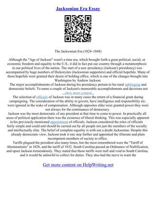 Jacksonian Era Essay
The Jacksonian Era (1824–1848)
Although the "Age of Jackson" wasn't a time era, which brought forth a great political, social, or
economic freedom and equality to the U.S., it did in fact put our country through a metamorphosis
in our political lives of the nation. The start of a new presidency (Jackson's presidency) was
accompanied by huge numbers of Hickoryites (Jacksonian supporters) and official hopefuls. Many of
these hopefuls were granted their desire of holding office, which is one of the changes brought into
Washington by Andrew Jackson.
The major accomplishments of Jackson during his presidency pertain to his rural upbringing and
democratic beliefs. To name a couple of Jackson's memorable accomplishments and decisions not
...show more content...
The selection of officials of Jackson was in many cases the return of a financial grant during
campaigning. The consideration of the ability to govern, have intelligence and responsibility etc.
were ignored in the wake of compensation. Although opposites alike were granted power they were
not always for the continuance of democracy.
Jackson was the most democratic of any president at that time to come to power. In practically all
areas of political application there was the existence of liberal thinking. This was especially apparent
in his previously mentioned appointment of officials. Jackson considered the roles of officials
fairly simple and could and should be carried out by all people not just the members of the socially
and intellectually elite. The belief of complete equality is with out a doubt Jacksonian. Despite this
already democratic view, Jackson took it one step further and appointed the illiterate and plain
incompetent members of society to office.
Tariffs plagued the president also many times, but the most remembered were the "Tariff of
Abominations" in 1828, and the tariff of 1832. South Carolina passed an Ordinance of Nullification,
and upset Jackson tremendously. They stated that those tariffs were null and void to South Carolina,
and it would be unlawful to collect for duties. They also had the nerve to warn the
Get more content on HelpWriting.net
 