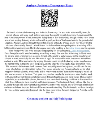 Andrew Jackson's Democracy Essay
Jackson's version of democracy was in fact a democracy. He was not a very wealthy man, he
owned a home and some land. Which was more than could be said about most Americans at the
time. About ten percent of the Americans living there at that time owned enough land to vote. There
was a law, stating that only white males with a good portion of land could vote in the presidential
election. Andrew Jackson thought this system was so unfair, he created a new way to govern the
citizens of the newly formed United States. He believed that the spoil system, or rotating office
holders often was important. He fired everyone currently working at the white house, and he replaced
them with people that were actively campaigning for the democratic...show more content...
Even though he could have been doing something wrong, this man had a few very brilliant ideas
to get and keep office for two sessions. He did all he could to get everyone in the middle/lower
classes to vote, especially for him. He made it legal for every white man, those who owned land
and not to vote. This was indirectly helping his vote count, people looked up to this man because
he helped bring fairness to all of the people, and he knew he would get a huge amount of votes.
The men who did not own land, or come from a wealthy/smart background, would vote for the
man who helped give them their rights. This meant almost every American had a say in what
happened in their country. He issued a bill to remove the Indians from mainly Georgia, but all of
the land we owned at the time. This gave everyone but mostly the southerners more land to work
with, and not have all those sometimes hostile Indians breathing down their backs. This defiantly
helped the poor and middle classes, because it was more land that they could settle down and live
their lives. It brought them comfort and lots more room. The Indians defiantly did not like this at
all, some thought that they weren't going to move, and become hostile. The US brought the military
and marched down there so their would be no misunderstanding. The Indians did not have the right
to vote, so they were pushed around, like the poor class before Jackson stepped in. Nobody really
liked the
Get more content on HelpWriting.net
 
