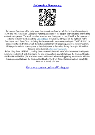 Jacksonian Democracy
Jacksonian Democracy For quite some time Americans have been led to believe that during the
1820s and 30s, Jacksonian Democrats were the guardians of the people, and worked to improve the
nation for the people. The truth remains, however, that during this period, President Jackson vetoed
a bill to recharter the Bank of the United States of America, infringed on the rights of Native
Americans, used "brute" force to bring Southerners under submission during the Tariff of 1832. He
enacted the Spoils System which did not guarantee the best leadership, and was morally corrupt.
Although the nation's economy and political democracy flourished during the reign of President
Jackson, constitutional...show more content...
In his Diary from 1828–1851, Phillip Hone recorded observations of what he noticed during two
riots between the Irish and Americans. He also speaks about quarrels between the Irish and Blacks,
and Blacks and Whites (E). It is important to understand what was happening between the Irish and
Americans, and between the Irish and the Blacks. The Irish fleeing british overlords traveled to
America in search of a new
Get more content on HelpWriting.net
 
