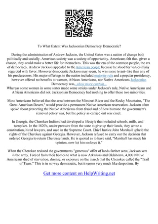 To What Extent Was Jacksonian Democracy Democratic?
During the administration of Andrew Jackson, the United States was a nation of change both
politically and socially. American society was a society of opportunity. Americans felt that, given a
chance, they could make a better life for themselves. This was the era of the common people, the era
of democracy. Andrew Jackson appealed to theAmerican people because he stood for values many
regarded with favor. However democratic Jackson may seem, he was more tyrant–like than any of
his predecessors. His major offerings to the nation included majority rule and a popular presidency,
however offered no benefits to women, African Americans, nor Native Americans.Jacksonian
Democracy was...show more content...
Whereas some women in some states made some strides under Jackson's rule, Native Americans and
African Americans did not. Jacksonian Democracy had nothing to offer these two minorities.
Most Americans believed that the area between the Missouri River and the Rocky Mountains, "The
Great American Desert," would provide a permanent Native American reservation. Jackson often
spoke about protecting the Native Americans from fraud and of how humane the government's
removal policy was, but the policy as carried out was cruel.
In Georgia, the Cherokee Indians had developed a lifestyle that included schools, mills, and
turnpikes. In the 1820's, under pressure from the state to give up their lands, they wrote a
constitution, hired lawyers, and sued in the Supreme Court. Chief Justice John Marshall upheld the
rights of the Cherokee against Georgia. However, Jackson refused to carry out the decision that
ordered Georgia to return Cherokee lands. He is quoted as to have said, "Marshall has made his
opinion, now let him enforce it."
When the Cherokee resisted the governments "generous" offer of lands farther west, Jackson sent
in the army. Forced from their homes to what is now Arkansas and Oklahoma, 4,000 Native
Americans died of starvation, disease, or exposure on the march that the Cherokee called the "Trail
of Tears." This is in no way democratic, but it seems very much like despotism. By
Get more content on HelpWriting.net
 
