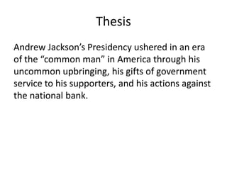Thesis
Andrew Jackson’s Presidency ushered in an era
of the “common man” in America through his
uncommon upbringing, his gifts of government
service to his supporters, and his actions against
the national bank.
 