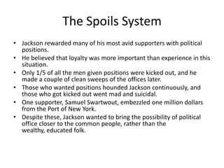 The Spoils System
• Jackson rewarded many of his most avid supporters with political
positions.
• He believed that loyalty was more important than experience in this
situation.
• Only 1/5 of all the men given positions were kicked out, and he
made a couple of clean sweeps of the offices later.
• Those who wanted positions hounded Jackson continuously, and
those who got kicked out went mad and suicidal.
• One supporter, Samuel Swartwout, embezzled one million dollars
from the Port of New York.
• Despite these, Jackson wanted to bring the possibility of political
office closer to the common people, rather than the
wealthy, educated folk.
 