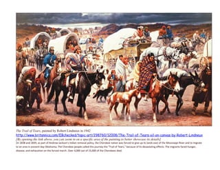 The Trail of Tears, painted by Robert Lindneux in 1942
http://www.britannica.com/EBchecked/topic-art/298760/12008/The-Trail-of-Tears-oil-on-canvas-by-Robert-Lindneux
[By opening the link above, you can zoom in on a specific area of the painting to better showcase its details]
[In 1838 and 1839, as part of Andrew Jackson's Indian removal policy, the Cherokee nation was forced to give up its lands east of the Mississippi River and to migrate
to an area in present-day Oklahoma. The Cherokee people called this journey the "Trail of Tears," because of its devastating effects. The migrants faced hunger,
disease, and exhaustion on the forced march. Over 4,000 out of 15,000 of the Cherokees died.
 