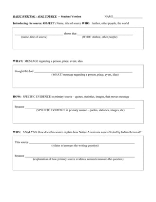 BASIC WRITING – ONE SOURCE -- Student Version                          NAME____________________

Introducing the source: OBJECT: Name, title of source WHO: Author, other people, the world


 _________________________________ shows that ______________________________________
     (name, title of source)                     (WHO? Author, other people)




WHAT: MESSAGE regarding a person, place, event, idea


 thought/did/had ___________________________________________________________________
                             (WHAT? message regarding a person, place, event, idea)




HOW: SPECIFIC EVIDENCE in primary source – quotes, statistics, images, that proves message


 because ___________________________________________________________________________
                 (SPECIFIC EVIDENCE in primary source – quotes, statistics, images, etc)




WHY: ANALYSIS How does this source explain how Native Americans were affected by Indian Removal?


 This source ________________________________________________________________________
                            (relates to/answers the writing question)


 because ___________________________________________________________________________
               (explanation of how primary source evidence connects/answers the question)
 