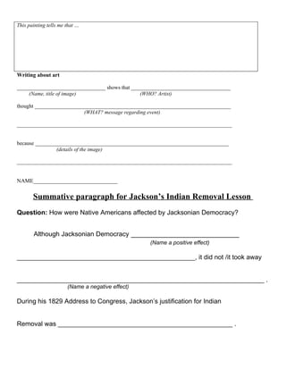 This painting tells me that …




Writing about art

_________________________________ shows that _____________________________________
    (Name, title of image)                      (WHO? Artist)

thought _________________________________________________________________________
                          (WHAT? message regarding event)

________________________________________________________________________________


because ________________________________________________________________________
                (details of the image)

________________________________________________________________________________


NAME______________________________

       Summative paragraph for Jackson’s Indian Removal Lesson
Question: How were Native Americans affected by Jacksonian Democracy?


       Although Jacksonian Democracy __________________________
                                                   (Name a positive effect)

_________________________________________________, it did not /it took away


____________________________________________________________________ .
                       (Name a negative effect)

During his 1829 Address to Congress, Jackson’s justification for Indian


Removal was ________________________________________________ .
 