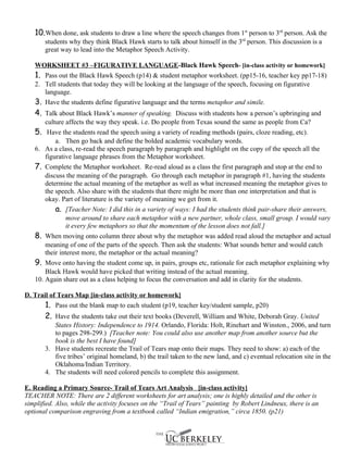 10.When done, ask students to draw a line where the speech changes from 1st person to 3rd person. Ask the
       students why they think Black Hawk starts to talk about himself in the 3rd person. This discussion is a
       great way to lead into the Metaphor Speech Activity.

   WORKSHEET #3 –FIGURATIVE LANGUAGE-Black Hawk Speech- [in-class activity or homework]
   1. Pass out the Black Hawk Speech (p14) & student metaphor worksheet. (pp15-16, teacher key pp17-18)
   2. Tell students that today they will be looking at the language of the speech, focusing on figurative
      language.
   3. Have the students define figurative language and the terms metaphor and simile.
   4. Talk about Black Hawk’s manner of speaking. Discuss with students how a person’s upbringing and
       culture affects the way they speak. i.e. Do people from Texas sound the same as people from Ca?
   5. Have the students read the speech using a variety of reading methods (pairs, cloze reading, etc).
           a. Then go back and define the bolded academic vocabulary words.
   6. As a class, re-read the speech paragraph by paragraph and highlight on the copy of the speech all the
       figurative language phrases from the Metaphor worksheet.
   7. Complete the Metaphor worksheet. Re-read aloud as a class the first paragraph and stop at the end to
       discuss the meaning of the paragraph. Go through each metaphor in paragraph #1, having the students
       determine the actual meaning of the metaphor as well as what increased meaning the metaphor gives to
       the speech. Also share with the students that there might be more than one interpretation and that is
       okay. Part of literature is the variety of meaning we get from it.
           a. [Teacher Note: I did this in a variety of ways: I had the students think pair-share their answers,
                move around to share each metaphor with a new partner, whole class, small group. I would vary
                it every few metaphors so that the momentum of the lesson does not fall.]
   8. When moving onto column three about why the metaphor was added read aloud the metaphor and actual
       meaning of one of the parts of the speech. Then ask the students: What sounds better and would catch
       their interest more, the metaphor or the actual meaning?
   9. Move onto having the student come up, in pairs, groups etc, rationale for each metaphor explaining why
       Black Hawk would have picked that writing instead of the actual meaning.
   10. Again share out as a class helping to focus the conversation and add in clarity for the students.

D. Trail of Tears Map [in-class activity or homework]
       1. Pass out the blank map to each student (p19, teacher key/student sample, p20)
       2. Have the students take out their text books (Deverell, William and White, Deborah Gray. United
          States History: Independence to 1914. Orlando, Florida: Holt, Rinehart and Winston., 2006, and turn
          to pages 298-299.) [Teacher note: You could also use another map from another source but the
          book is the best I have found]
       3. Have students recreate the Trail of Tears map onto their maps. They need to show: a) each of the
          five tribes’ original homeland, b) the trail taken to the new land, and c) eventual relocation site in the
          Oklahoma/Indian Territory.
       4. The students will need colored pencils to complete this assignment.

E. Reading a Primary Source- Trail of Tears Art Analysis [in-class activity]
TEACHER NOTE: There are 2 different worksheets for art analysis; one is highly detailed and the other is
simplified. Also, while the activity focuses on the “Trail of Tears” painting by Robert Lindneux, there is an
optional comparison engraving from a textbook called “Indian emigration,” circa 1850. (p21)
 
