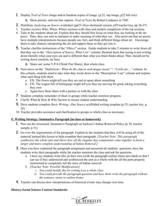 1. Display Trail of Tears image and/or handout copies of image. (p.21, top image, p22 full size)
         a. Show picture, and one line caption: Trail of Tears by Robert Lindneux in 1942
   2. Distribute Analyzing an Source worksheet (pp23-24,or shortened version, p29 teacher key, pp 26-27)
   3. Teacher reviews Who, When, Where sections with class and models completion of the top sections.
   4. Take to the students about art. Explain that they should first focus on what they see looking at the art
      piece. Then, they can start to interpret or make meaning of what they see. Also point out that art pieces
      have multiple interpretations because people see, feel, and think different things about art. Encourage
      them to take chances interpreting the art and support them so they get into it.
   5. Teacher clarifies instructions of the “Object” section. Guide students to take 2 minutes to write down all
      that they see in the “Description of Source, What I see” column. Remind them that seeing is just writing
      down literally what your eyes see and is different than what you brain thinks about. They should not be
      writing down emotion, etc here.
          a. Share out: some T-P-S (Think Pair Share), then whole class
   6. Next move on the “Definitions~ What do the objects and images mean?”/ “It tells me…” column. In
       this column, students need to take what they wrote down in the “Description/ I see” column and explain
       what each thing tells them
           a. EX: The frown might tell you they are sad or upset about something
           b. EX: The wagon full of belongings might tell you they are moving for good, taking everything
               they own
           c. Again have them share with a partner or with the class
   7. Students complete remainder of sheet in groups while teacher monitors progress.
   8. Clarify What & How & Why Section to ensure student understanding
   9. Have students complete Basic Writing –One Source scaffolded writing template.(p.25, teacher key, p.
       28)
   10. Teacher provides assistance and clarification to groups or whole class as necessary.

F. Writing Strategy: Summative Paragraph [in-class or homework]
   1. Pass out the structured: Summative Paragraph on Jackson’s Indian Removal Policy.(p 30, teacher
       sample, p 31)
   2. Go over the requirements of the paragraph. Explain to the students that they will be using all of the
       material learned this lesson to help complete their paragraph. [Teacher Note: This paragraph
       synthesizes the whole unit and shows how all the singular day components come together to form a
       larger and more complete understanding of Indian Removal.]
   3. Once you have explained the paragraph assignment and answered all students’ questions, have the
       students write their paragraphs while the teacher monitors the class and ask for questions.
           a. I have my students write this on their own (with the paragraph outline frame provided) so that I
              can see if they understood and synthesized the unit as a whole with the all the parts properly
              intertwined to completely tell the story of Indian removal.
           b. [Teacher Note: Possible Modifications]
                   i. You could modify this by writing it as a whole class
                  ii. You could provide the paragraph question and have them write the paragraph without
                       the sentence stems or outline frame.
   4. Teacher can discuss how interpretations of historical events may change over time.

History-Social Science Content Standards:
 