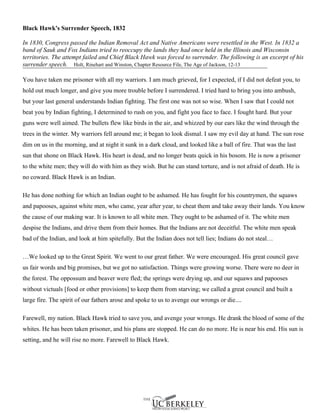 Black Hawk's Surrender Speech, 1832

In 1830, Congress passed the Indian Removal Act and Native Americans were resettled in the West. In 1832 a
band of Sauk and Fox Indians tried to reoccupy the lands they had once held in the Illinois and Wisconsin
territories. The attempt failed and Chief Black Hawk was forced to surrender. The following is an excerpt of his
surrender speech. Holt, Rinehart and Winston, Chapter Resource File, The Age of Jackson, 12-13

You have taken me prisoner with all my warriors. I am much grieved, for I expected, if I did not defeat you, to
hold out much longer, and give you more trouble before I surrendered. I tried hard to bring you into ambush,
but your last general understands Indian fighting. The first one was not so wise. When I saw that I could not
beat you by Indian fighting, I determined to rush on you, and fight you face to face. I fought hard. But your
guns were well aimed. The bullets flew like birds in the air, and whizzed by our ears like the wind through the
trees in the winter. My warriors fell around me; it began to look dismal. I saw my evil day at hand. The sun rose
dim on us in the morning, and at night it sunk in a dark cloud, and looked like a ball of fire. That was the last
sun that shone on Black Hawk. His heart is dead, and no longer beats quick in his bosom. He is now a prisoner
to the white men; they will do with him as they wish. But he can stand torture, and is not afraid of death. He is
no coward. Black Hawk is an Indian.

He has done nothing for which an Indian ought to be ashamed. He has fought for his countrymen, the squaws
and papooses, against white men, who came, year after year, to cheat them and take away their lands. You know
the cause of our making war. It is known to all white men. They ought to be ashamed of it. The white men
despise the Indians, and drive them from their homes. But the Indians are not deceitful. The white men speak
bad of the Indian, and look at him spitefully. But the Indian does not tell lies; Indians do not steal…

…We looked up to the Great Spirit. We went to our great father. We were encouraged. His great council gave
us fair words and big promises, but we got no satisfaction. Things were growing worse. There were no deer in
the forest. The oppossum and beaver were fled; the springs were drying up, and our squaws and papooses
without victuals [food or other provisions] to keep them from starving; we called a great council and built a
large fire. The spirit of our fathers arose and spoke to us to avenge our wrongs or die....

Farewell, my nation. Black Hawk tried to save you, and avenge your wrongs. He drank the blood of some of the
whites. He has been taken prisoner, and his plans are stopped. He can do no more. He is near his end. His sun is
setting, and he will rise no more. Farewell to Black Hawk.
 