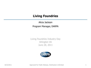 Living Foundries

                         Alicia Jackson
                Program Manager, DARPA




             Living Foundries Industry Day
                      Arlington VA
                     June 28, 2011




8/23/2011   Approved for Public Release, Distribution Unlimited   1
 