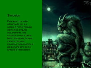 Símbolos Esta festa, por estar relacionada em sua origem à morte, resgata elementos e figuras assustadoras. São símbolos comuns desta festa: fantasmas, bruxas, zumbis, caveiras, monstros, gatos negros e até personagens como Drácula e Frankestein. 