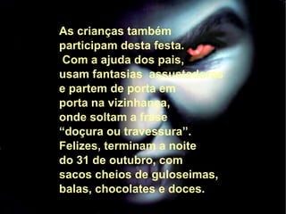 As crianças também  participam desta festa. Com a ajuda dos pais, usam fantasias  assustadoras  e partem de porta em porta na vizinhança,  onde soltam a frase  “ doçura ou travessura”.  Felizes, terminam a noite  do 31 de outubro, com  sacos cheios de guloseimas,  balas, chocolates e doces. 