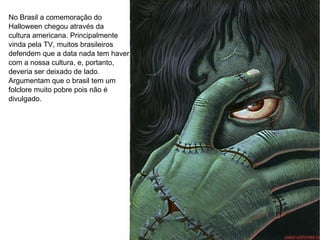 No Brasil a comemoração do Halloween chegou através da cultura americana. Principalmente vinda pela TV, muitos brasileiros  defendem que a data nada tem haver com a nossa cultura, e, portanto, deveria ser deixado de lado. Argumentam que o brasil tem um  folclore muito pobre pois não é  divulgado. 