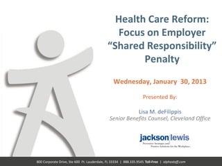 Health Care Reform:
                                               Focus on Employer
                                             “Shared Responsibility”
                                                     Penalty
                                                 Wednesday, January 30, 2013

                                                                   Presented By:

                                                         Lisa M. deFilippis
                                              Senior Benefits Counsel, Cleveland Office




800 Corporate Drive, Ste 600 Ft. Lauderdale, FL 33334 | 888.335.9545 Toll-Free | alphastaff.com
 