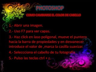 PHOTOSHOP
COMO CAMBIARSE EL COLOR DE CABELLO
1.- Abrir una imagen.
2.- Uso F7 para ver capas.
3.- Haz click en laso poligonal, mueve el puntero
hacia la barra de propiedades y en desvanecer
introduce el valor de ,marca la casilla suavizar.
4.- Seleccciona el cabello de tu fotografía.
5.- Pulso las teclas ctrl + c.