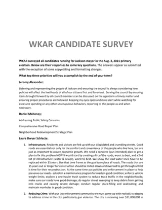 WKAR CANDIDATE SURVEY
WKAR surveyed all candidates running for Jackson mayor in the Aug. 3, 2021 primary
election. Below are their responses to some key questions. The answers appear as submitted
with the exception of some copyediting and formatting changes.
What top three priorities will you accomplish by the end of your term?
Jeromy Alexander:
Listening and representing the people of Jackson and ensuring the council is always considering how
policies will affect the livelihoods of all of our citizens first and foremost. Serving the council by ensuring
items brought forward by all council members can be discussed on the agenda in a timely matter and
ensuring proper procedures are followed. Keeping my eyes open and mind alert while watching for
excessive spending or any other unscrupulous behaviors, reporting to the people as and when
necessary.
Daniel Mahoney:
Addressing Public Safety Concerns
Comprehensive Road Repair Plan
Neighborhood Redevelopment Strategic Plan
Laura Dwyer Schlecte:
1. Infrastructure. Residents and visitors are fed up with our dilapidated and crumbling streets. Good
roads are essential not only for the comfort and convenience of the people who live here, but are
just as important to assure economic growth. We need a concrete (pun intended) plan to get a
plan to fix this problem NOW! I would start by creating a list of the roads, worst to best, and a 2nd
list of infrastructure (water & sewer), worst to best. We know the lead water lines have to be
replaced within 35 years. Use that time frame as the goal to replace all roads. The roads that are
15 years out or longer for construction should be milled down and overlaid to get through until it
is time for their reconstruction. At the same time put policies and enforcement in place to help
preserve our roads - establish a maintenance program for roads in good condition; enforce vehicle
weight limits; explore a one-hauler trash system to reduce truck traffic in the neighborhoods;
make sure our roads have good drainage; do regular street sweeping to keep debris from getting
into cracks and causing severe damage; conduct regular crack-filling and sealcoating; and
maintain manholes in good condition.
2. Reducing Crime. With our law enforcement community we must come up with realistic strategies
to address crime in the city, particularly gun violence. The city is receiving over $31,000,000 in
 