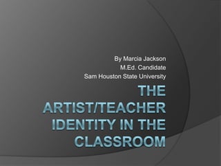 The artist/teacher identity in the classroom By Marcia Jackson M.Ed. Candidate Sam Houston State University 