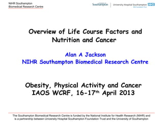 NIHR Southampton
Biomedical Research Centre
The Southampton Biomedical Research Centre is funded by the National Institute for Health Research (NIHR) and
is a partnership between University Hospital Southampton Foundation Trust and the University of Southampton
Overview of Life Course Factors and
Nutrition and Cancer
Alan A Jackson
NIHR Southampton Biomedical Research Centre
Obesity, Physical Activity and Cancer
IAOS WCRF, 16-17th
April 2013
 