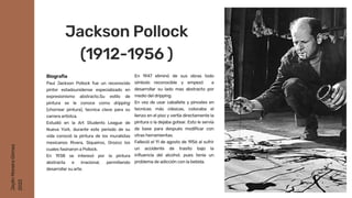 En 1947 eliminó de sus obras todo
símbolo reconocible y empezó a
desarrollar su lado mas abstracto por
medio del dripping.
En vez de usar caballete y pinceles en
tecnicas más clásicas, colocaba el
lienzo en el piso y vertía directamente la
pintura o la dejaba gotear. Esto le servía
de base para después modificar con
otras herramientas.
Falleció el 11 de agosto de 1956 al sufrir
un accidente de trasito bajo la
influencia del alcohol, pues tenia un
problema de adicción con la bebida.
Biografia
Paul Jackson Pollock fue un reconocido
pintor estadounidense especializado en
expresionismo abstracto.Su estilo de
pintura se le conoce como dripping
(chorrear pintura), tecnica clave para su
carrera artístca.
Estudió en la Art Students League de
Nueva York, durante este periodo de su
vida conoció la pintura de los muralistas
mexicanos Rivera, Siqueiros, Orozco los
cuales fasinaron a Pollock.
En 1938 se interesó por la pintura
abstracta e irracional, permitiendo
desarrollar su arte.
Jackson Pollock
(1912-1956 )
Jaylin
Moreira
Gómez
2022
 