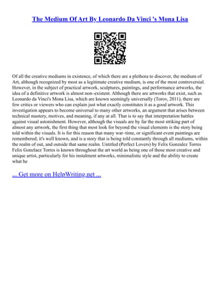 The Medium Of Art By Leonardo Da Vinci 's Mona Lisa
Of all the creative mediums in existence, of which there are a plethora to discover, the medium of
Art, although recognized by most as a legitimate creative medium, is one of the most controversial.
However, in the subject of practical artwork, sculptures, paintings, and performance artworks, the
idea of a definitive artwork is almost non–existent. Although there are artworks that exist, such as
Leonardo da Vinci's Mona Lisa, which are known seemingly universally (Torov, 2011), there are
few critics or viewers who can explain just what exactly constitutes it as a good artwork. This
investigation appears to become universal to many other artworks, an argument that arises between
technical mastery, motives, and meaning, if any at all. That is to say that interpretation battles
against visual astonishment. However, although the visuals are by far the most striking part of
almost any artwork, the first thing that most look for beyond the visual elements is the story being
told within the visuals. It is for this reason that many war–time, or significant event paintings are
remembered; it's well known, and is a story that is being told constantly through all mediums, within
the realm of out, and outside that same realm. Untitled (Perfect Lovers) by Felix Gonzalez Torres
Felix Gonzlaez Torres is known throughout the art world as being one of those most creative and
unique artist, particularly for his instalment artworks, minimalistic style and the ability to create
what he
... Get more on HelpWriting.net ...
 