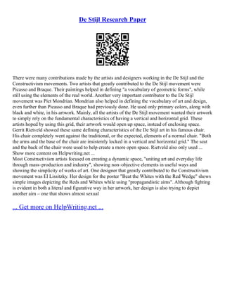 De Stijl Research Paper
There were many contributions made by the artists and designers working in the De Stijl and the
Constructivism movements. Two artists that greatly contributed to the De Stijl movement were
Picasso and Braque. Their paintings helped in defining "a vocabulary of geometric forms", while
still using the elements of the real world. Another very important contributor to the De Stijl
movement was Piet Mondrian. Mondrian also helped in defining the vocabulary of art and design,
even further than Picasso and Braque had previously done. He used only primary colors, along with
black and white, in his artwork. Mainly, all the artists of the De Stijl movement wanted their artwork
to simply rely on the fundamental characteristics of having a vertical and horizontal grid. These
artists hoped by using this grid, their artwork would open up space, instead of enclosing space.
Gerrit Rietveld showed these same defining characteristics of the De Stijl art in his famous chair.
His chair completely went against the traditional, or the expected, elements of a normal chair. "Both
the arms and the base of the chair are insistently locked in a vertical and horizontal grid." The seat
and the back of the chair were used to help create a more open space. Rietveld also only used ...
Show more content on Helpwriting.net ...
Most Constructivism artists focused on creating a dynamic space, "uniting art and everyday life
through mass–production and industry", showing non–objective elements in useful ways and
showing the simplicity of works of art. One designer that greatly contributed to the Constructivism
movement was El Lissitzky. Her design for the poster "Beat the Whites with the Red Wedge" shows
simple images depicting the Reds and Whites while using "propagandistic aims". Although fighting
is evident in both a literal and figurative way in her artwork, her design is also trying to depict
another aim – one that shows almost sexual
... Get more on HelpWriting.net ...
 