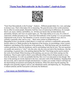 "Farm Near Duivendrecht, in the Evening" -Analysis Essay
"Farm Near Duivendrecht, in the Evening" –Analysis... Different people think, live, view, and judge
in distinct ways. That's what makes life so interesting. The great diversity of the world sometimes
has an effect on certain people. Humanity itself has ways of expressing its differences, for example
there's; art, music, fashion, and hobbies, etc. All these are factors that can help identify ones
personality, lifestyle, and views on certain topics, etc. This helps define us in a way, it's a form of
expression, whether personal or not. "Farm Near Duivendrecht, in the Evening" is a very personally
inspirational work of art by: Piet Mondrian. It can be viewed in many different ways, but it is
certainly a generally calm, and in a way ... Show more content on Helpwriting.net ...
Depending on how you decide to think about it; it could very well have a suspenseful, and possibly
horrific aspect to it. Made possible by the depiction of the location, its surroundings, colors, texture,
brightness, and shading of the farmhouse in the painting, etc. With that being said; one should have
a pretty good idea on what this farmhouse, and its surroundings look like by now. The next question
we usually ask ourselves is "why?" why the color, why the worn out look of the farmhouse, why the
surroundings, in general why is the painting depicted like this? That brings up the need to analyze
the work of art at hand. When focusing on this painting, you can see a few birds soaring over the
farmhouse. They're quite small so there's some difficulty telling if they're flying towards or away
from the farmhouse. It is still very probable that they flew over it at some point in time though. The
lines in the painting are mostly depicted in the trees, and outer walls of the farmhouse. Standing firm
the trees look, and or represent strength and dominance. It makes you wonder if there's still hope for
the dead looking environment surrounding the farmhouse. When first observing this painting; the
thoughts were generally negative such as; sad, abandoned, lonely, and depressing, etc. The painting
is indeed centered, and the focal point is obviously the farmhouse.
... Get more on HelpWriting.net ...
 