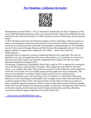 Piet Mondrian 's Influence On Society
Piet Mondrian was born March 7, 1872, in Amsterfoot, Netherlands. His father, Headmaster of the
town's Dutch Reformed elementary school, was a devout Calvinist. Malevich's childhood was strict
and based on the reformed Amsterfoot. In 1880, his family moved to Winterswijk, near the German
border.
In 1892, Mondrian registered at the National Academy of Art in Amsterdam. There he trained as a
realist, concentrating on visual observation and with a strict devotion to detail. Immediately, post
university, he moved around the countryside of Amsterdam to paint landscapes. In 1911 Mondrian
saw the Cubist works of Georges Braque and Pablo Picasso. He subsequently moved to Paris and
begins working in a manner that is inspired by the Cubists. ... Show more content on
Helpwriting.net ...
During this time he returned to working on landscapes based on the countryside. This time, he
applied his new style of straight lines and curves, with minimal color. Eventually, he moved on to
clean lines and colors without any transition, independent from content. Once the war ended,
Mondrian immediately returned to Paris.
The painting, Composition: Checkerboard, Dark Colors, made in 1919, is made up of a rectangular
canvas divided up by a grid of uniform rectangles. These shapes have been filled in with three
colors, a red, a purple, and a blue. These colors do not seem to be the traditional, colors straight out
of the tube. For example, the red is slightly orange and the purple leans more red than blue. The
colors are also placed in a seemingly random manner and each color is equally present.
Mondrian placed these colors only according to his own intuition. It is clear that he made some
alterations in color and changes are detectable in the rectangles that are filled with somewhat mixed
or tinted variations of these colors. The equal amounts of color make it so there are no places to
focus. Instead the repeating randomness creates a sense of static and movement within the painting.
Unlike Still Life with Gingerpot II, the prewar example, Composition: Checkerboard, Dark Colors is
not based on anything from the physical world. Instead of representing something, Mondrian
conceived an entirely original composition. He merely filled in this
... Get more on HelpWriting.net ...
 