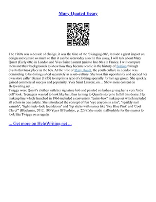 Mary Quated Essay
The 1960s was a decade of change, it was the time of the 'Swinging 60s', it made a great impact on
design and culture so much so that it can be seen today also. In this essay, I will talk about Mary
Quant (Early 60s) in London and Yves Saint Laurent (mid to late 60s) in France. I will compare
them and their backgrounds to show how they became iconic in the history of fashion through
events that took place in the 60s. At the time of Mary Quant, the youth culture in London was
demanding to be distinguished separately as a sub–culture. She took this opportunity and opened her
own store caller Bazaar (1955) to imprint a type of clothing specially for her age group. She quickly
gained commercial success and popularity. Yves Saint Laurent, on ... Show more content on
Helpwriting.net ...
Twiggy wore Quant's clothes with her signature bob and painted on lashes giving her a very 'baby
doll' look. Teenagers wanted to look like her, thus turning to Quant's stores to fulfill this desire. Her
makeup line which launched in 1966 included a convenient "paint–box" makeup set which included
all colors in one palette. She introduced the concept of fun "eye crayons in a tin", "sparkly nail
varnish", "light nude–look foundation" and "lip sticks with names like 'Sky Blue Pink' and 'Cool
Claret'" (Blackman, 2012, 100 Years Of Fashion, p. 229). She made it affordable for the masses to
look like Twiggy on a regular
... Get more on HelpWriting.net ...
 