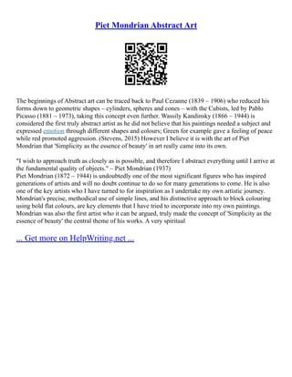 Piet Mondrian Abstract Art
The beginnings of Abstract art can be traced back to Paul Cezanne (1839 – 1906) who reduced his
forms down to geometric shapes – cylinders, spheres and cones – with the Cubists, led by Pablo
Picasso (1881 – 1973), taking this concept even further. Wassily Kandinsky (1866 – 1944) is
considered the first truly abstract artist as he did not believe that his paintings needed a subject and
expressed emotion through different shapes and colours; Green for example gave a feeling of peace
while red promoted aggression. (Stevens, 2015) However I believe it is with the art of Piet
Mondrian that 'Simplicity as the essence of beauty' in art really came into its own.
"I wish to approach truth as closely as is possible, and therefore I abstract everything until I arrive at
the fundamental quality of objects." – Piet Mondrian (1937)
Piet Mondrian (1872 – 1944) is undoubtedly one of the most significant figures who has inspired
generations of artists and will no doubt continue to do so for many generations to come. He is also
one of the key artists who I have turned to for inspiration as I undertake my own artistic journey.
Mondrian's precise, methodical use of simple lines, and his distinctive approach to block colouring
using bold flat colours, are key elements that I have tried to incorporate into my own paintings.
Mondrian was also the first artist who it can be argued, truly made the concept of 'Simplicity as the
essence of beauty' the central theme of his works. A very spiritual
... Get more on HelpWriting.net ...
 