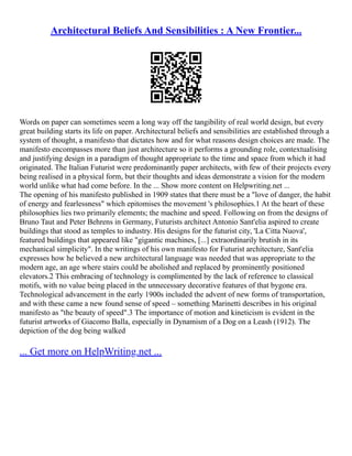 Architectural Beliefs And Sensibilities : A New Frontier...
Words on paper can sometimes seem a long way off the tangibility of real world design, but every
great building starts its life on paper. Architectural beliefs and sensibilities are established through a
system of thought, a manifesto that dictates how and for what reasons design choices are made. The
manifesto encompasses more than just architecture so it performs a grounding role, contextualising
and justifying design in a paradigm of thought appropriate to the time and space from which it had
originated. The Italian Futurist were predominantly paper architects, with few of their projects every
being realised in a physical form, but their thoughts and ideas demonstrate a vision for the modern
world unlike what had come before. In the ... Show more content on Helpwriting.net ...
The opening of his manifesto published in 1909 states that there must be a "love of danger, the habit
of energy and fearlessness" which epitomises the movement 's philosophies.1 At the heart of these
philosophies lies two primarily elements; the machine and speed. Following on from the designs of
Bruno Taut and Peter Behrens in Germany, Futurists architect Antonio Sant'elia aspired to create
buildings that stood as temples to industry. His designs for the futurist city, 'La Citta Nuova',
featured buildings that appeared like "gigantic machines, [...] extraordinarily brutish in its
mechanical simplicity". In the writings of his own manifesto for Futurist architecture, Sant'elia
expresses how he believed a new architectural language was needed that was appropriate to the
modern age, an age where stairs could be abolished and replaced by prominently positioned
elevators.2 This embracing of technology is complimented by the lack of reference to classical
motifs, with no value being placed in the unnecessary decorative features of that bygone era.
Technological advancement in the early 1900s included the advent of new forms of transportation,
and with these came a new found sense of speed – something Marinetti describes in his original
manifesto as "the beauty of speed".3 The importance of motion and kineticism is evident in the
futurist artworks of Giacomo Balla, especially in Dynamism of a Dog on a Leash (1912). The
depiction of the dog being walked
... Get more on HelpWriting.net ...
 