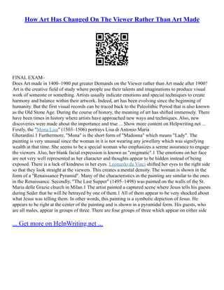 How Art Has Changed On The Viewer Rather Than Art Made
FINAL EXAM–
Does Art made in 1400–1900 put greater Demands on the Viewer rather than Art made after 1900?
Art is the creative field of study where people use their talents and imaginations to produce visual
work of someone or something. Artists usually indicate emotions and special techniques to create
harmony and balance within their artwork. Indeed, art has been evolving since the beginning of
humanity. But the first visual records can be traced back to the Paleolithic Period that is also known
as the Old Stone Age. During the course of history, the meaning of art has shifted immensely. There
have been times in history where artists have approached new ways and techniques. Also, new
discoveries were made about the importance and true ... Show more content on Helpwriting.net ...
Firstly, the "Mona Lisa" (1503–1506) portrays Lisa di Antonio Maria
Gherardini.1 Furthermore, "Mona" is the short form of "Madonna" which means "Lady". The
painting is very unusual since the woman in it is not wearing any jewellery which was signifying
wealth at that time. She seems to be a special woman who emphasizes a serene assurance to engage
the viewers. Also, her blank facial expression is known as "enigmatic".1 The emotions on her face
are not very well represented as her character and thoughts appear to be hidden instead of being
exposed. There is a lack of kindness in her eyes. Leonardo da Vinci shifted her eyes to the right side
so that they look straight at the viewers. This creates a mental density. The woman is shown in the
form of a "Renaissance Pyramid". Many of the characteristics in the painting are similar to the ones
in the Renaissance. Secondly, "The Last Supper" (1495–1498) was painted on the walls of the St.
Maria delle Grazie church in Milan.1 The artist painted a captured scene where Jesus tells his guests
during Seder that he will be betrayed by one of them.1 All of them appear to be very shocked about
what Jesus was telling them. In other words, this painting is a symbolic depiction of Jesus. He
appears to be right at the center of the painting and is shown in a pyramidal form. His guests, who
are all males, appear in groups of three. There are four groups of three which appear on either side
... Get more on HelpWriting.net ...
 
