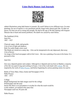 Using Dark Humor And Journals
submit illustrations using dark humor to journals. He used Cubism in two different ways. In some
paintings, his use of squares is very prominent and the image looks almost grid–like. In other art
pieces, his lines are not as strong and straight. He died at the age of 40 after dealing with frequent
illnesses due to heart and uremia problems. His death was caused by renal failure.
The Sunblind (1914)
Juan Gris
1887 – 1927
Charcoal, paper, chalk, and gouache
A lot of use of light and shadows
Dull; No really bright colors used
The blinds are closed on a sunny day – Gris can be interpreted to be sad, depressed, shut away
A lot of brown
An image of the local newspaper sold in Gris' town – this was a painting of an area in his home. It is
personal to him
Juan Gris
Gris was a Spanish painter and sculptor. Although he is Spanish and was born in Madrid, a majority
of his life was spent living and working in France. A lot of his work dealt with Cubism. He was
inspired by the work of Pablo Picasso, and before beginning his serious painting career, he used to
Bottle of Vieux Marc, Glass, Guitar and Newspaper (1913)
Pablo Picasso
1881 – 1973
Collage
Bright background, but dark images used for the collage
Printed paper and ink used
Seems like there is no real pattern or set plan for what the result would be
Looks random, yet unified at the same time
Newspaper used was 30 years old
Pablo Picasso
 