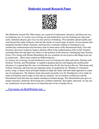 Modernist Assault Research Paper
The Modernist Assault The 20th century was a period of exploration, advances, and discovery in a
revolutionary era. As science was evolving, art and architecture were too forming new ideas and
styles. Quantum physics gave way to a new process of thinking. This mentality spread rapidly and
went beyond the realm of physics and into the minds of various types of artists. Art movements that
transpired include Cubism, Futurism, and Fauvism; eventually leading to Nonobjective art.
Architecture modernization also becomes clear in observation of the International Style. First and
foremost, discovery in physics began a domino effect in the modernization of the world. Einstein
concluded that time and space are relative to the position of the observer, challenging Isaac Newton
(Fiero 376). Along with Werner Heisenberg, the two scientists set out to prove that things were not
as certain and ... Show more content on Helpwriting.net ...
As science was evolving, art and architecture were too forming new ideas and styles. Starting with
Einstein, Newton, and Heisenberg– in regard to quantum physics and leaping into architectural
advances, it is agreed that this was a revolutionary time for all who lived in this era. That being said,
Cubism, Futurism, and Fauvism are important styles in modernistic art. Whether it is literature,
poetry, song, or dance, these principles helped to shape the future and individual approach to create
our own perspective. The abstract styles discussed, paved the way for Nonobjective art to make its
mark on humanity and to make us feel and see uniquely. Not to mention, architecture and the
International style that later developed, teaching us modern design. The international style gave us
unique structures, distinctly showcasing new synthetic materials, floor plans, and roofs. As one can
see, modernistic art provides just as an important part of our everyday life as
... Get more on HelpWriting.net ...
 
